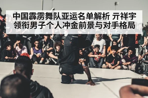 中国霹雳舞队亚运名单解析 亓祥宇领衔男子个人冲金前景与对手格局