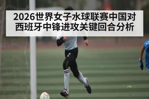 2026世界女子水球联赛中国对西班牙中锋进攻关键回合分析